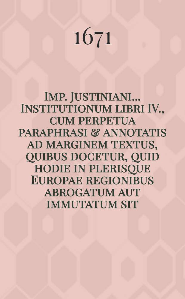 Imp. Justiniani ... Institutionum libri IV., cum perpetua paraphrasi & annotatis ad marginem textus, quibus docetur, quid hodie in plerisque Europae regionibus abrogatum aut immutatum sit : Accessere tabellae, ad calcem cujusvis libri; quarum haec secunda editio priori longè castigatior