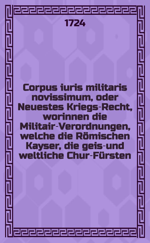 Corpus iuris militaris novissimum, oder Neuestes Kriegs-Recht, worinnen die Militair-Verordnungen, welche die Römischen Kayser, die geist- und weltliche Chur-Fürsten, die mächtigste Fürsten und andere vornehme Stände des Heil : Röm, Reichs, ingleichen die auswärtigen Könige und Republiquen bis auf diese Zeit ergehen lassen zu finden