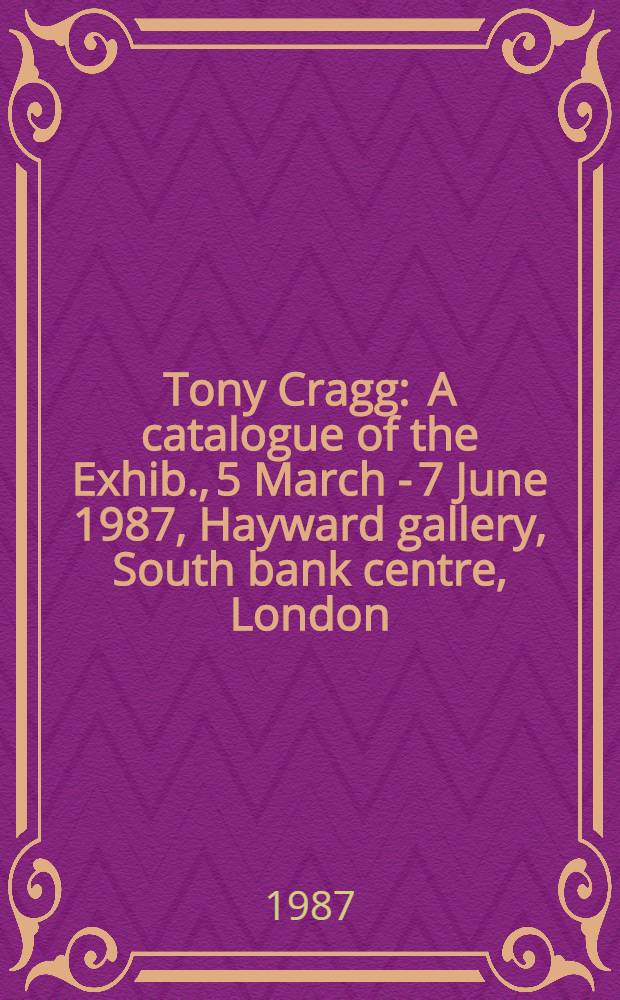 Tony Cragg : A catalogue of the Exhib., 5 March - 7 June 1987, Hayward gallery, South bank centre, London