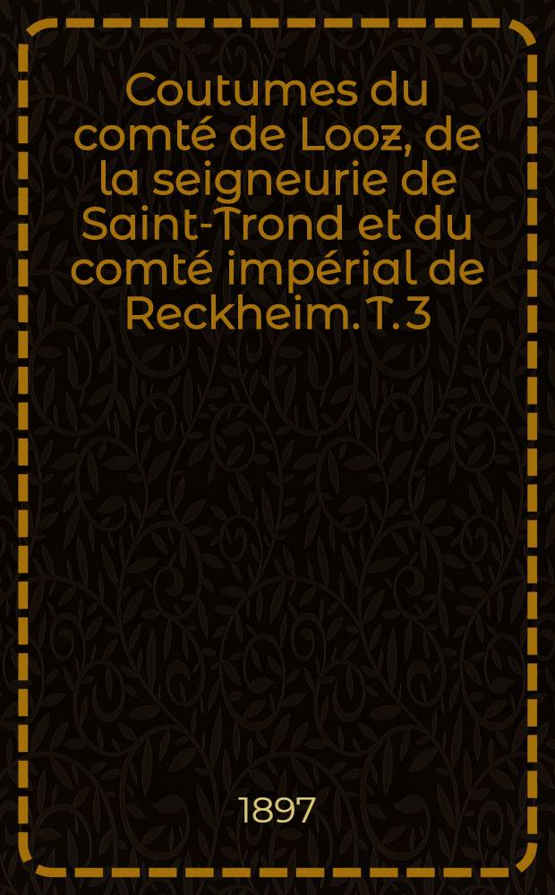 Coutumes du comté de Looz, de la seigneurie de Saint-Trond et du comté impérial de Reckheim. T. 3