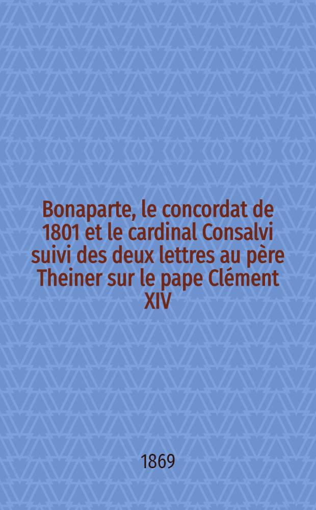 Bonaparte, le concordat de 1801 et le cardinal Consalvi suivi des deux lettres au père Theiner sur le pape Clément XIV