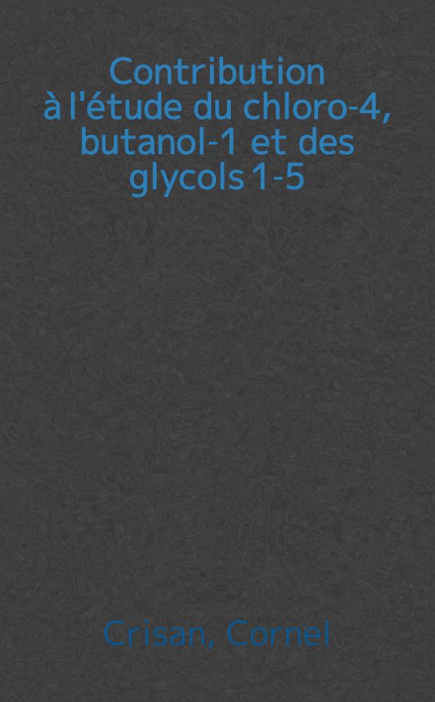 Contribution à l'étude du chloro-4, butanol-1 et des glycols 1-5: 1-re thèse; Propositions données par la Faculté: 2-e thèse: Thèses, présentées à la Faculté des sciences de l'Univ. de Paris pour obtenir le titre d'ing.-docteur / par Cornel Crisan