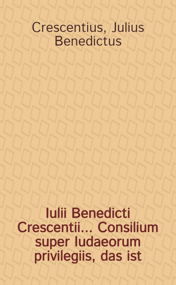Iulii Benedicti Crescentii ... Consilium super Iudaeorum privilegiis, das ist: Au&szlig;f&uuml;hrliches rechtliches Bedencken, ob die Juden unnd ihr grosser ung&ouml;ttlicher Wucher in dem H. R&ouml;m. Reich zugedulden und ob di&szlig;falls mehr auff ihre habende keyserliche Privilegia, weder auff die g&ouml;ttliche geistliche und allgemeine Recht, wie auch de&szlig; H. R&ouml;m. Reichs unterschiedliche Abschied und Policey Ordnungen zusehen und darnach zu iudiciren sey? ...