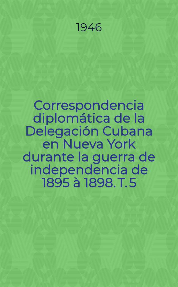 Correspondencia diplomática de la Delegación Cubana en Nueva York durante la guerra de independencia de 1895 à 1898. T. 5 : Washington. Estados Unidos de America