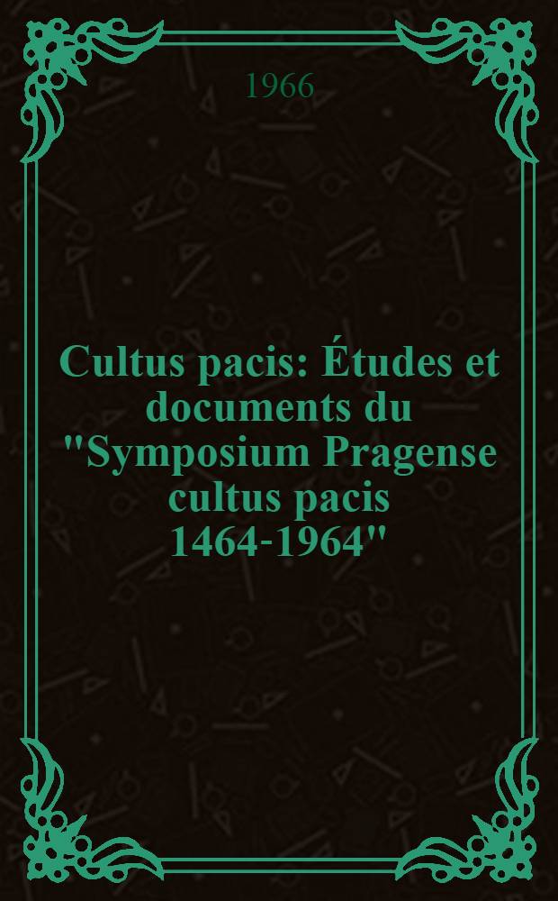 Cultus pacis : Études et documents du "Symposium Pragense cultus pacis 1464-1964" : Commemoratio pacis generalis ante quingentos annos a Georgio Bohemiae rege propositae