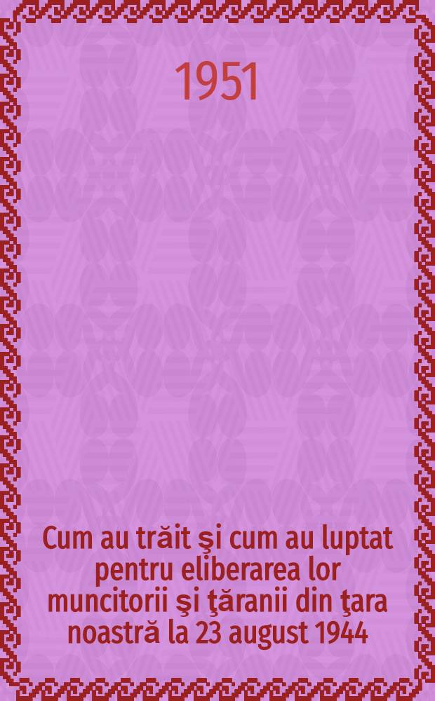Cum au trăit şi cum au luptat pentru eliberarea lor muncitorii şi ţăranii din ţara noastră la 23 august 1944