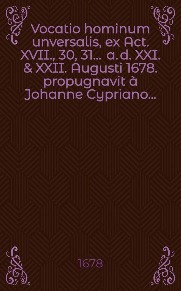 Vocatio hominum unversalis, ex Act. XVII., 30, 31 ... a. d. XXI. & XXII. Augusti 1678. propugnavit &agrave; Johanne Cypriano ...