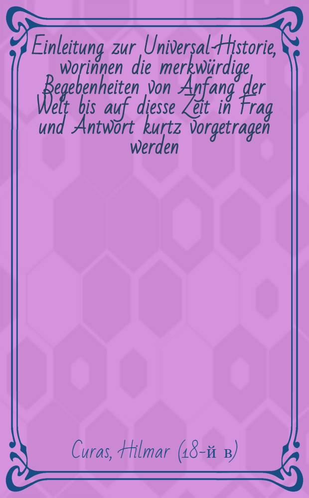 Einleitung zur Universal-Historie, worinnen die merkw&uuml;rdige Begebenheiten von Anfang der Welt bis auf diesse Zeit in Frag und Antwort kurtz vorgetragen werden; nebst einem Anhang der T&uuml;rkischen Historie, wie auch einer vollst&auml;ndigen Genealogie der Churf&uuml;rsten zu Brandenburg, und von denenselben herstammenden K&ouml;nigen in Preussen