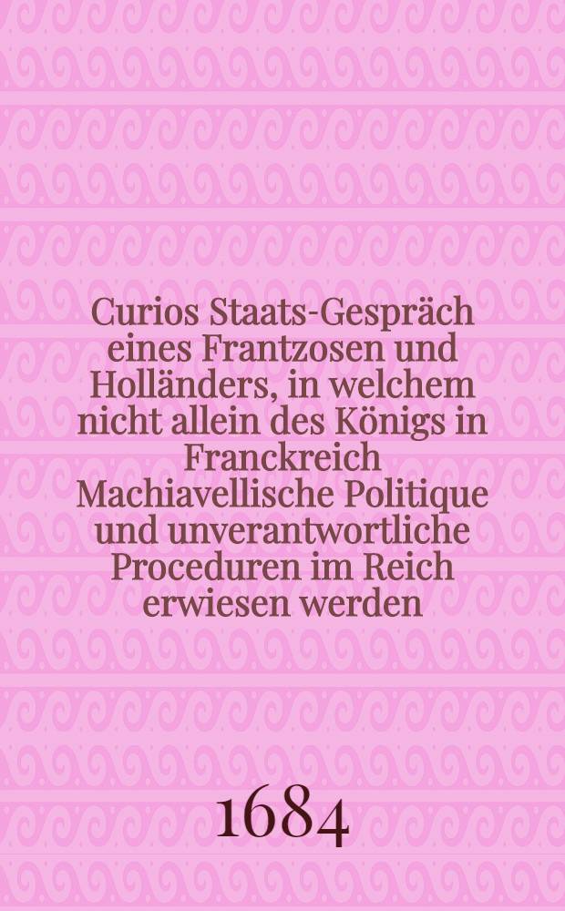 Curios Staats-Gespräch eines Frantzosen und Holländers, in welchem nicht allein des Königs in Franckreich Machiavellische Politique und unverantwortliche Proceduren im Reich erwiesen werden, sondern auch seine nichtige Prætensiones auff die Spanische Niederlande artig angeführet sind und mit starcken Rationibus wiederleget : Aus dem Frantzösischen ins Deutsch übersetzet