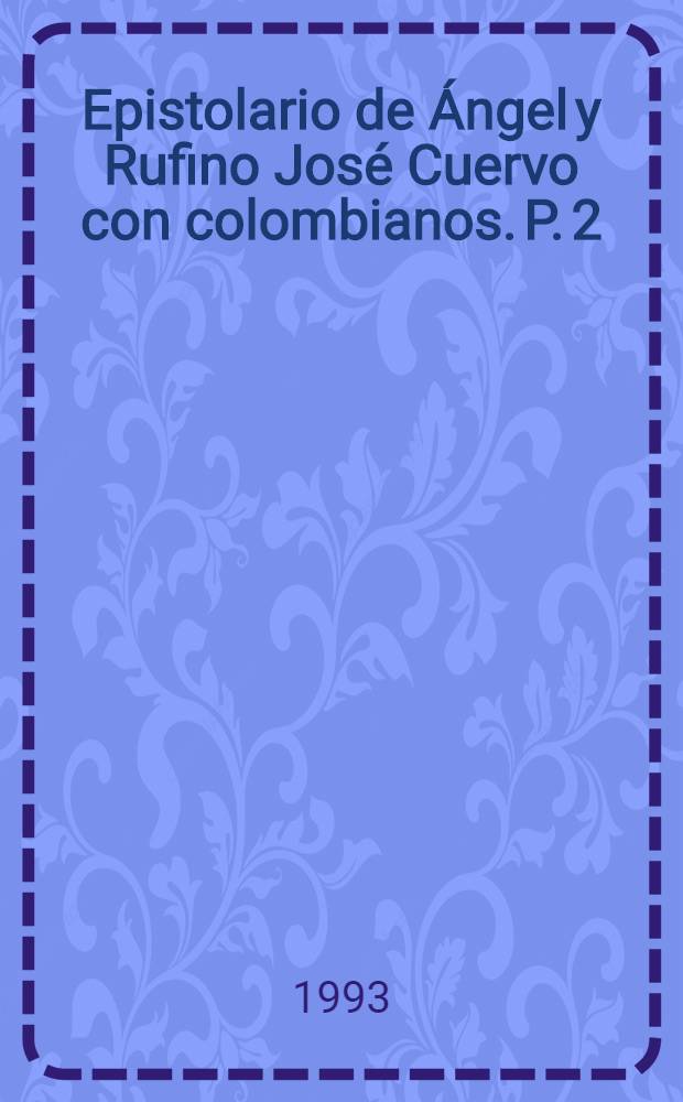 Epistolario de &Aacute;ngel y Rufino Jos&eacute; Cuervo con colombianos. P. 2
