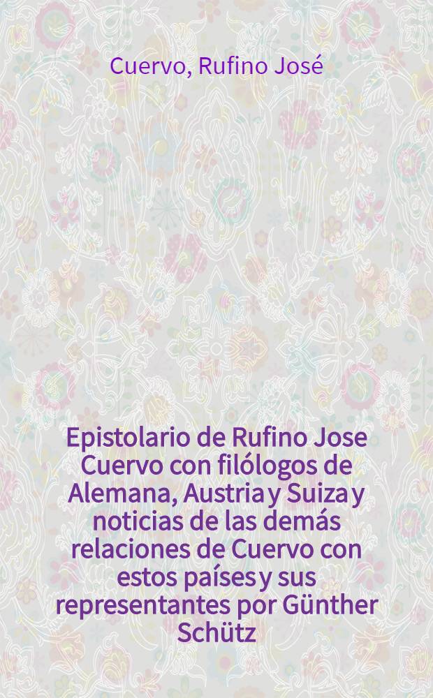 Epistolario de Rufino Jose Cuervo con filólogos de Alemana, Austria y Suiza y noticias de las demás relaciones de Cuervo con estos países y sus representantes por Günther Schütz