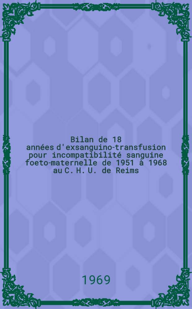 Bilan de 18 années d'exsanguino-transfusion pour incompatibilité sanguine foeto-maternelle de 1951 à 1968 au C. H. U. de Reims : Thèse ..