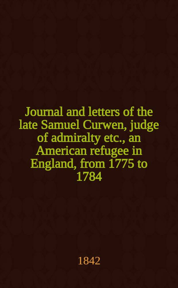 Journal and letters of the late Samuel Curwen, judge of admiralty etc., an American refugee in England, from 1775 to 1784 : Comprising remarks on the prominent men and measures of that period : To which are added biographical notices of many American loyalists and other eminent persons