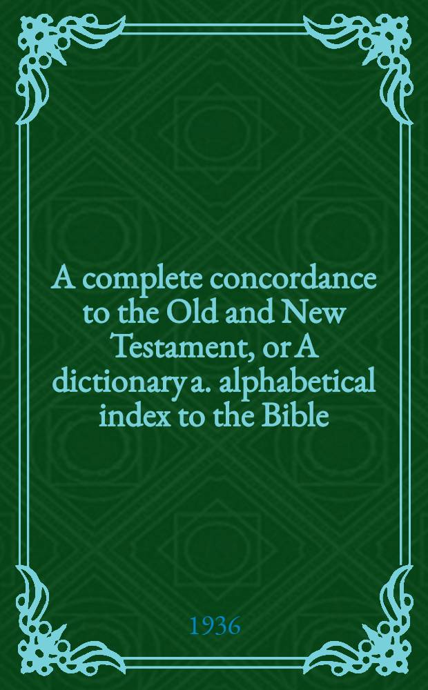A complete concordance to the Old and New Testament, or A dictionary a. alphabetical index to the Bible : With a compl. table of proper names with their meanings in the orig. lang., a concordance to the proper names of the Old a. New Testament, a concordance to the Apocrypha, a. a compendium of the Holy Scriptures, etc., etc