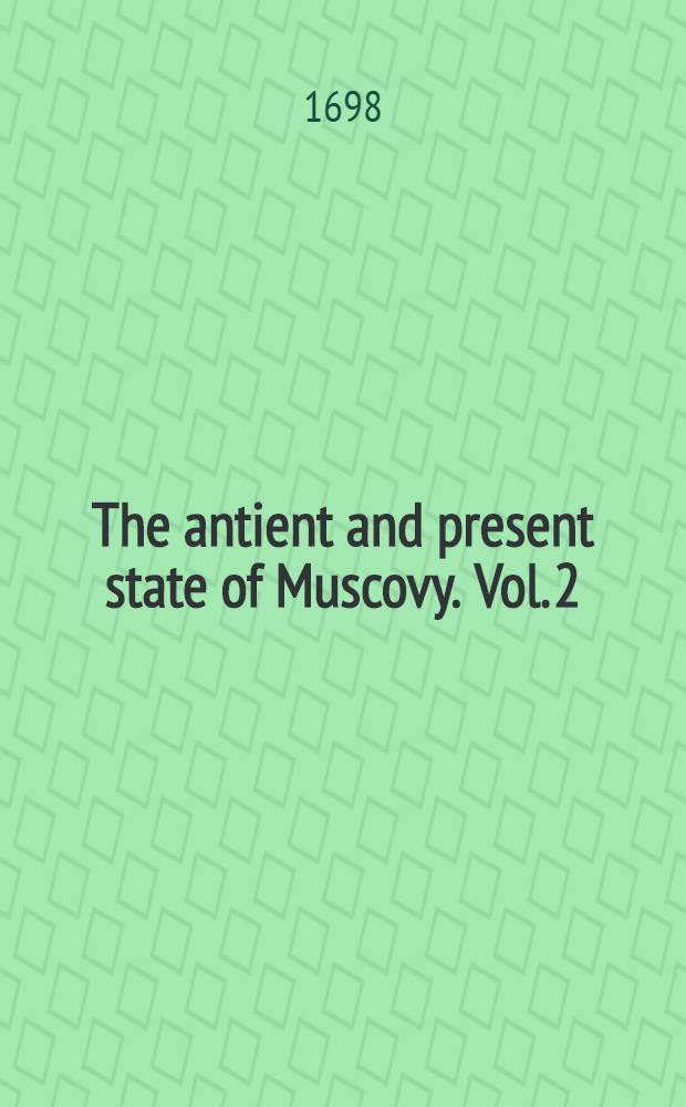 The antient and present state of Muscovy. Vol. 2 : Containing an historical and political account of all the most remarkable transactions in that empire to this present time