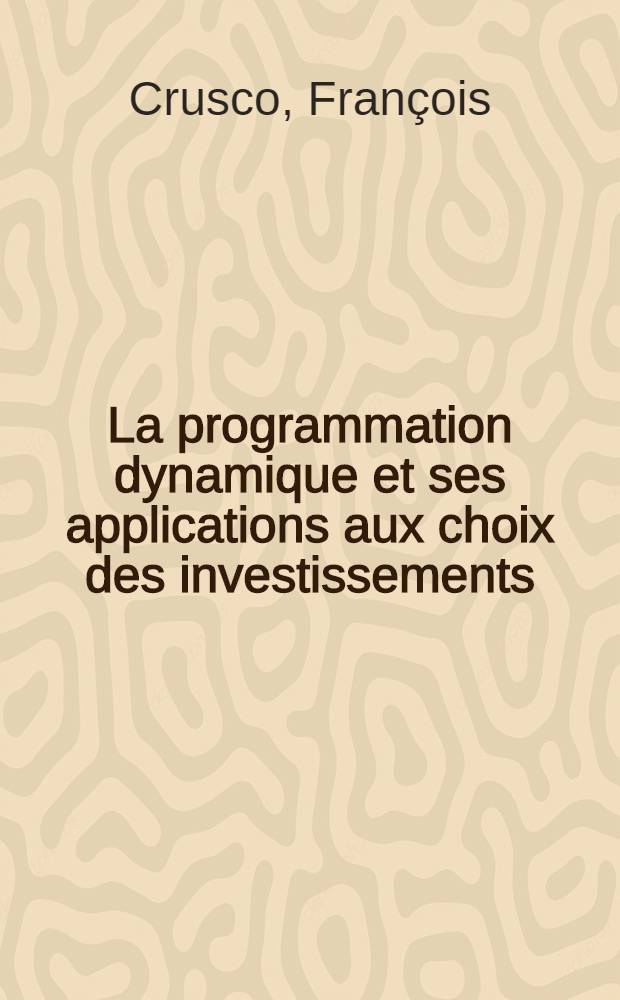 La programmation dynamique et ses applications aux choix des investissements: 1-re th&egrave;se; Propositions donn&eacute;es par la Facult&eacute;: 2-e th&egrave;se: Th&egrave;ses pr&eacute;sent&eacute;es &agrave; la Facult&eacute; des sciences de l'Univ. de Paris ... / par Fran&ccedil;ois Crusco