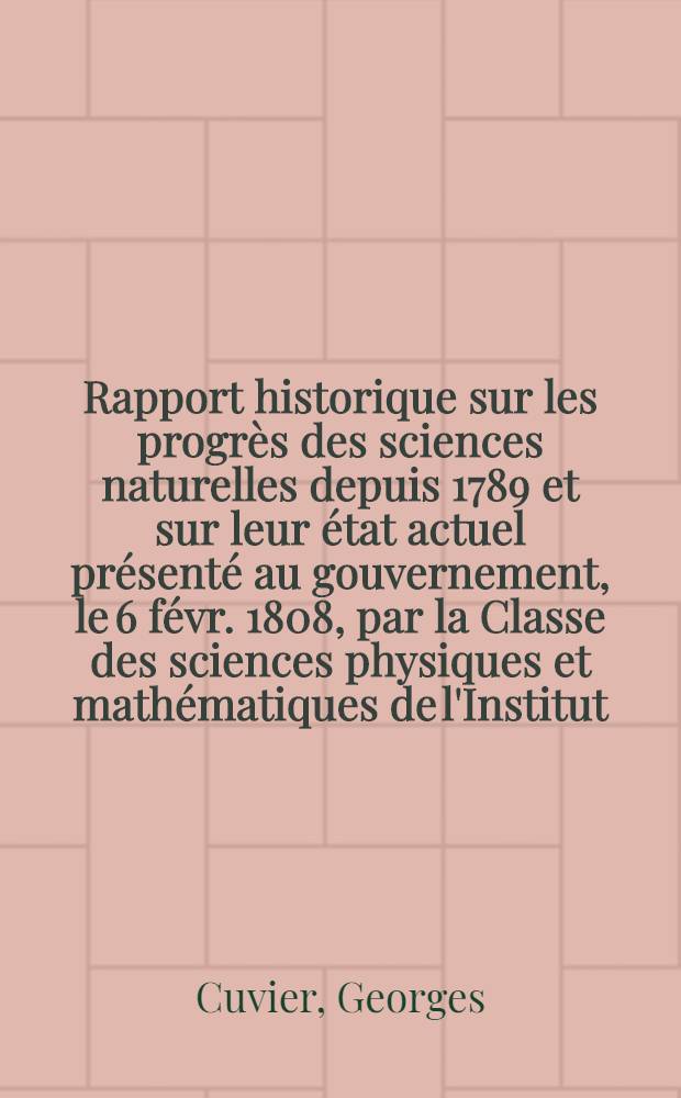 Rapport historique sur les progrès des sciences naturelles depuis 1789 et sur leur état actuel présenté au gouvernement, le 6 févr. 1808, par la Classe des sciences physiques et mathématiques de l'Institut ...