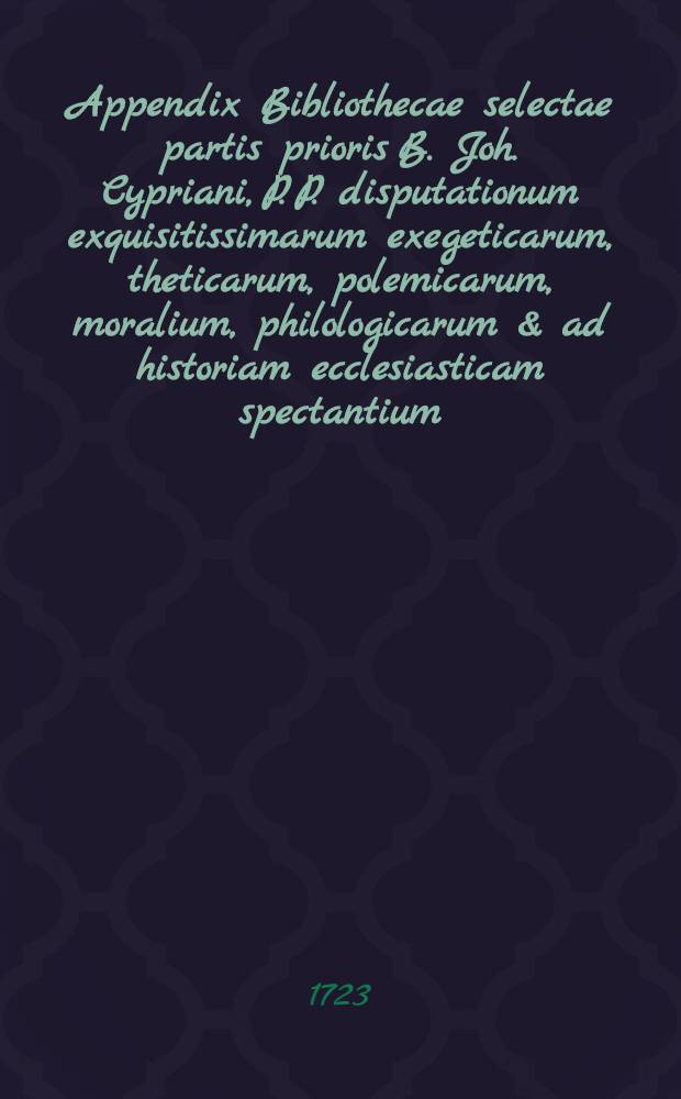 Appendix Bibliothecae selectae partis prioris B. Joh. Cypriani, P. P. disputationum exquisitissimarum exegeticarum, theticarum, polemicarum, moralium, philologicarum & ad historiam ecclesiasticam spectantium, aliorumque simul schediasmatum ac tractatuum theologicorum, non ubivis obviorum, futuro mense Decembri priori hujus Bibliothecae parte auctionis lege divendita, itidem, iisdemque in aedibus sigillatim partiteque numerata pecunia divendendorum farragine constans