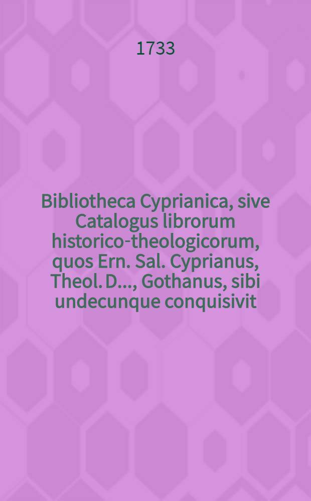Bibliotheca Cyprianica, sive Catalogus librorum historico-theologicorum, quos Ern. Sal. Cyprianus, Theol. D. ..., Gothanus, sibi undecunque conquisivit : Accedunt indices. Ps. 1 : Ps 1