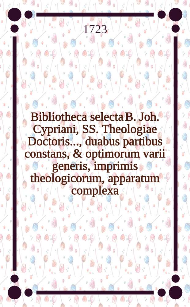 Bibliotheca selecta B. Joh. Cypriani, SS. Theologiae Doctoris ..., duabus partibus constans, & optimorum varii generis, imprimis theologicorum, apparatum complexa, cujus pars prior, quae libros ad theologiam sacram spectantes ordine certo exhibet, simul cum Appendice rariorum, nec ubivis obviarum, disputationum theologicarum, cortice suo denudatarum, et sigillatim partiteque venalium, finitis nundinis autumnalibus die XVII. Octobr. atque sequentibus hujus anni in aedibus, quas inhabitavit B. possessor, ... secundun auctionis consuetae leges pluris licitantibus numerata pecunia cedet