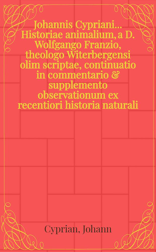 Johannis Cypriani ... Historiae animalium, a D. Wolfgango Franzio, theologo Witerbergensi olim scriptae, continuatio in commentario & supplemento observationum ex recentiori historia naturali, similitudinum ..., ad usum oratoriae tum civilis tum ecclesiasticae : Accedunt indices necessarii ..