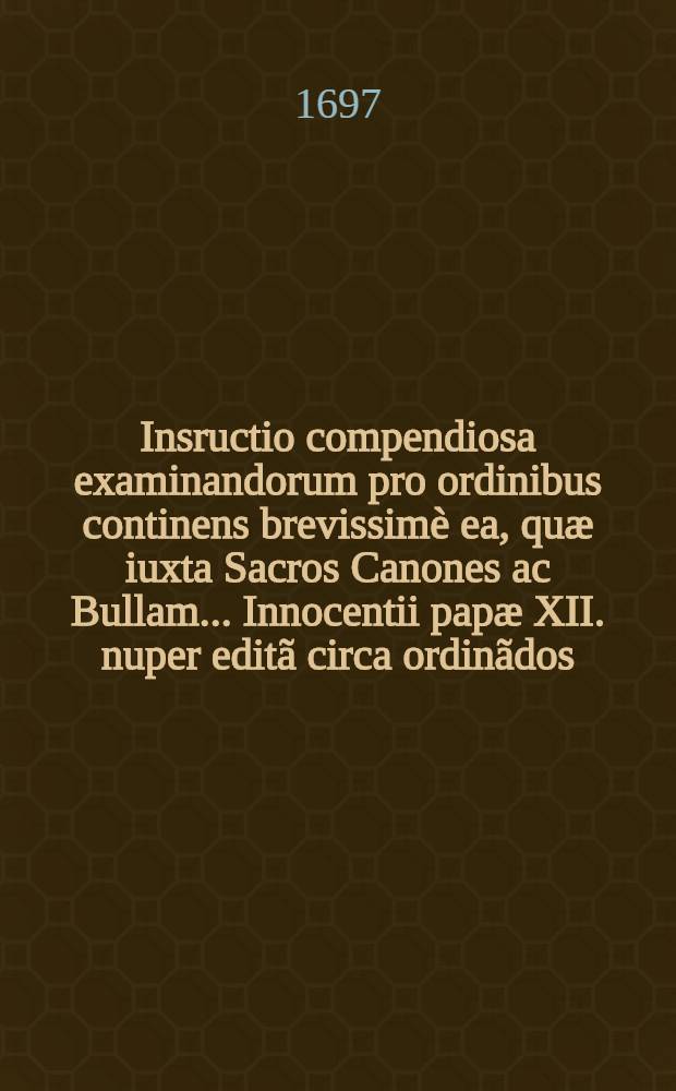 Insructio compendiosa examinandorum pro ordinibus continens brevissimè ea, quæ iuxta Sacros Canones ac Bullam ... Innocentii papæ XII. nuper editã circa ordinãdos ...