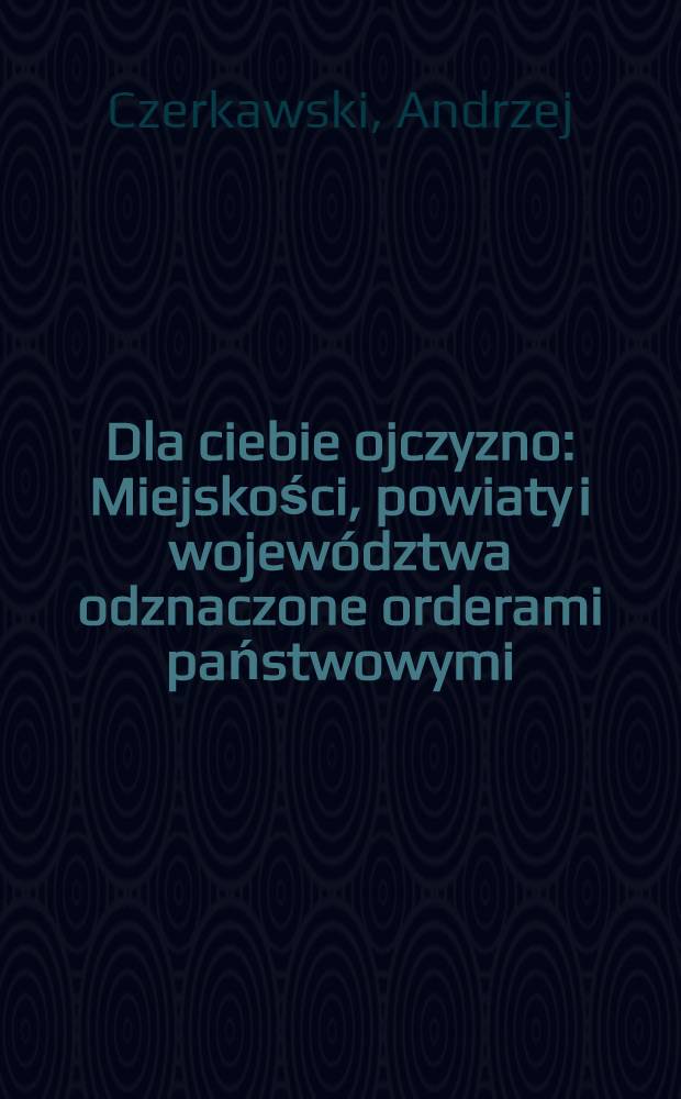 Dla ciebie ojczyzno : Miejskości, powiaty i województwa odznaczone orderami państwowymi