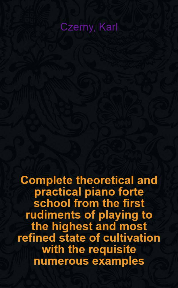 Complete theoretical and practical piano forte school from the first rudiments of playing to the highest and most refined state of cultivation with the requisite numerous examples : Newly and expressly composed for the occasion : In 3 vol