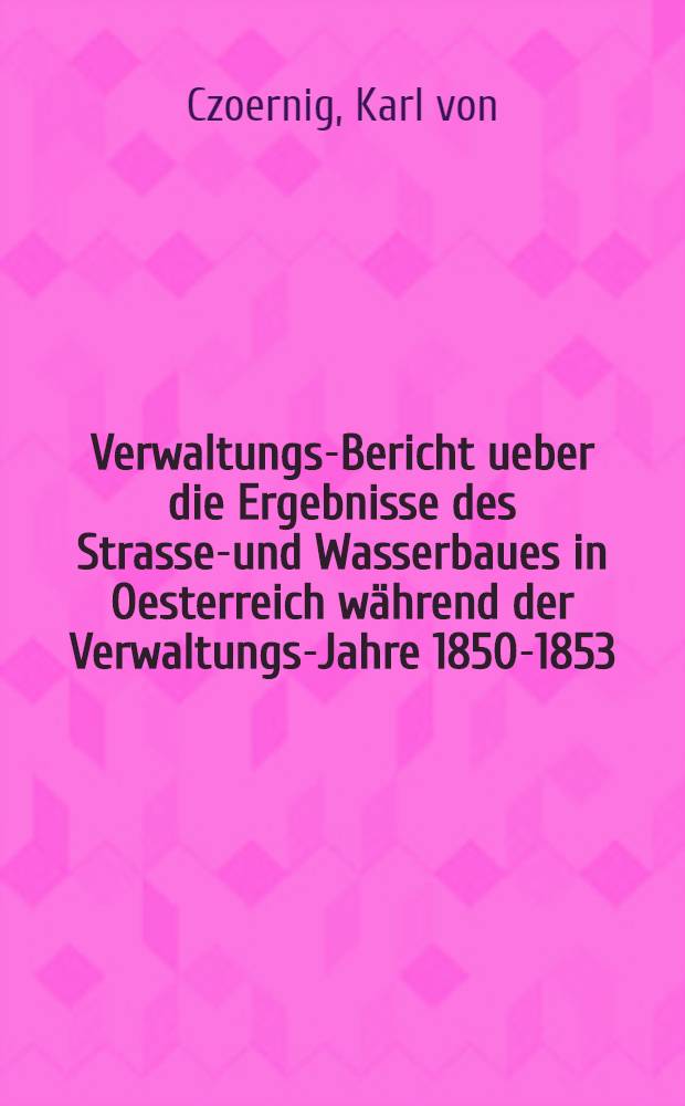 Verwaltungs-Bericht ueber die Ergebnisse des Strassen- und Wasserbaues in Oesterreich während der Verwaltungs-Jahre 1850-1853