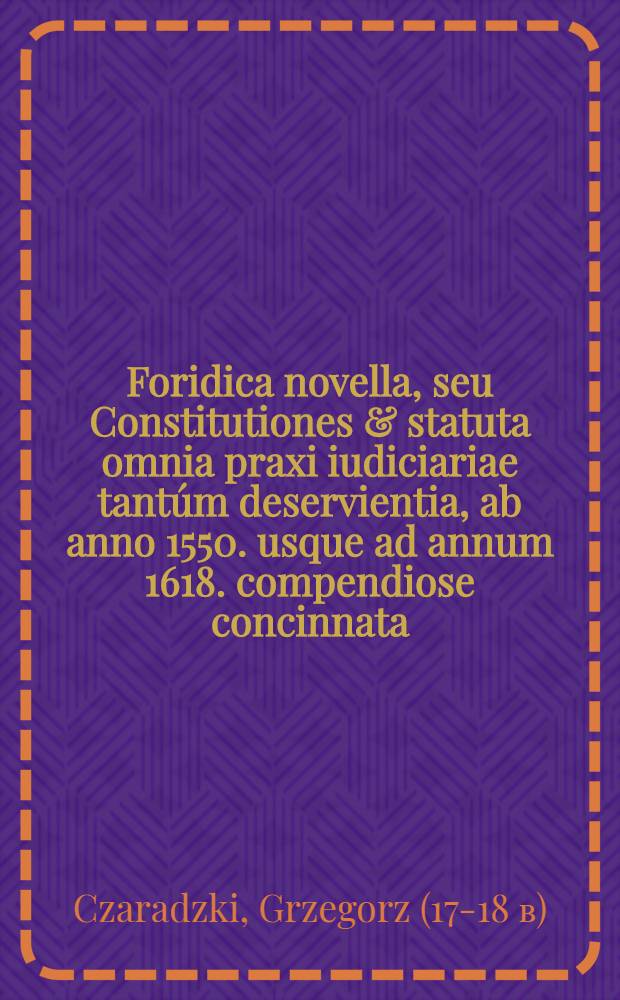 Foridica novella, seu Constitutiones & statuta omnia praxi iudiciariae tantúm deservientia, ab anno 1550. usque ad annum 1618. compendiose concinnata