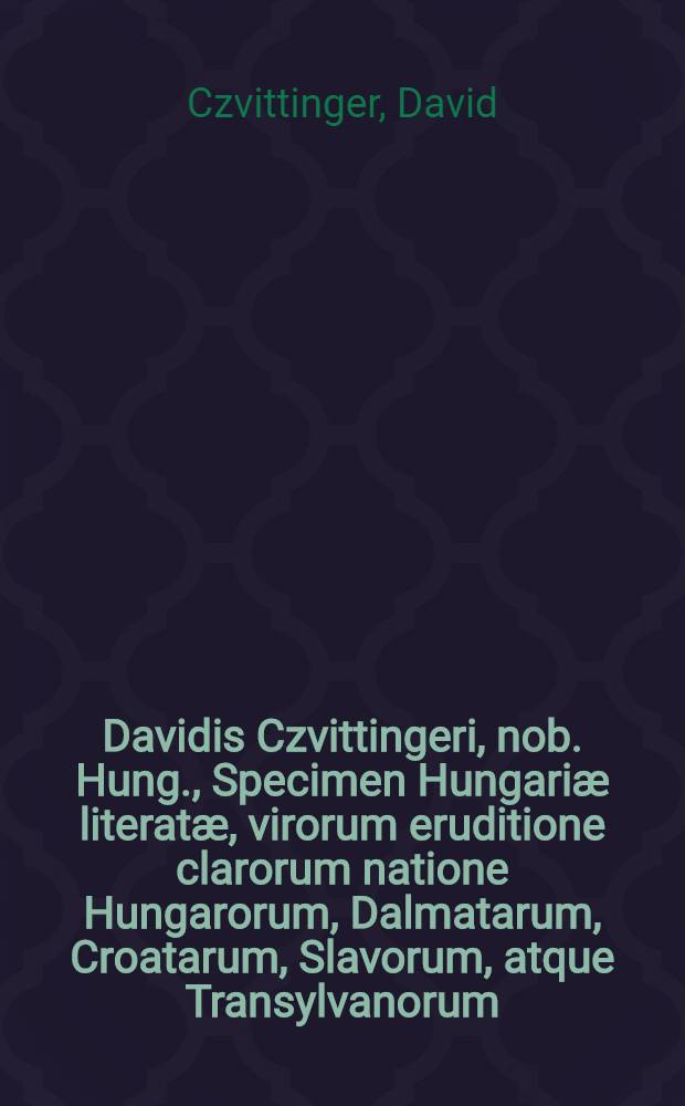 Davidis Czvittingeri, nob. Hung., Specimen Hungariæ literatæ, virorum eruditione clarorum natione Hungarorum, Dalmatarum, Croatarum, Slavorum, atque Transylvanorum, vitas, scripta, elogia et censuras ordine alphabetico exhibens : Accedit Bibliotheca scriptorum, qui extant de rebus Hungaricis