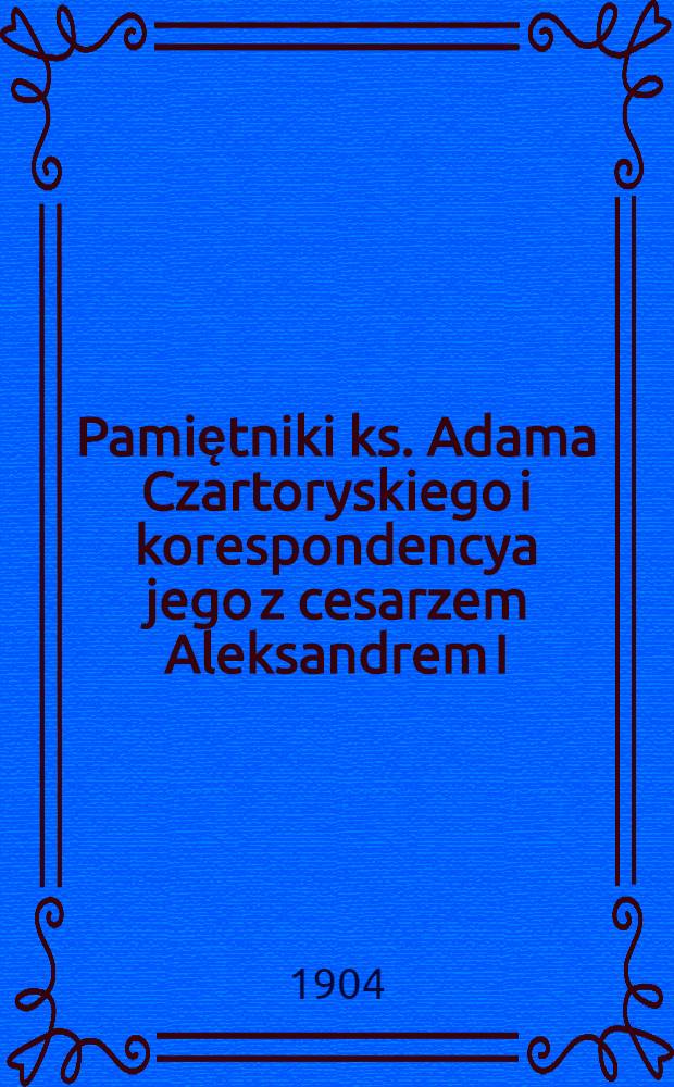 Pamiętniki ks. Adama Czartoryskiego i korespondencya jego z cesarzem Aleksandrem I