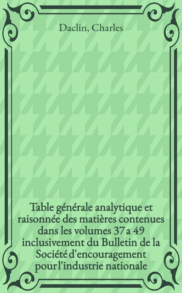 Table générale analytique et raisonnée des matières contenues dans les volumes 37 a 49 inclusivement du Bulletin de la Société d'encouragement pour l'industrie nationale, comprenant les noms des auteurs mentionnés dans l'ouvrage, et suivie de la table méthodique des planches, formant le complément de la table générale publée en 1838