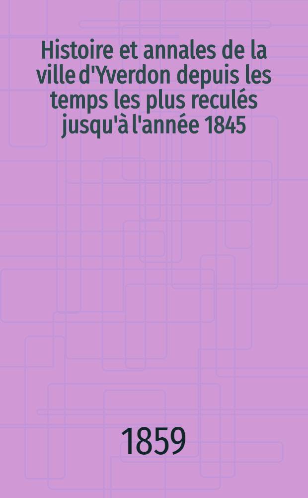 Histoire et annales de la ville d'Yverdon depuis les temps les plus reculés jusqu'à l'année 1845