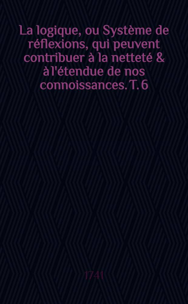 La logique, ou Système de réflexions, qui peuvent contribuer à la netteté & à l'étendue de nos connoissances. T. 6