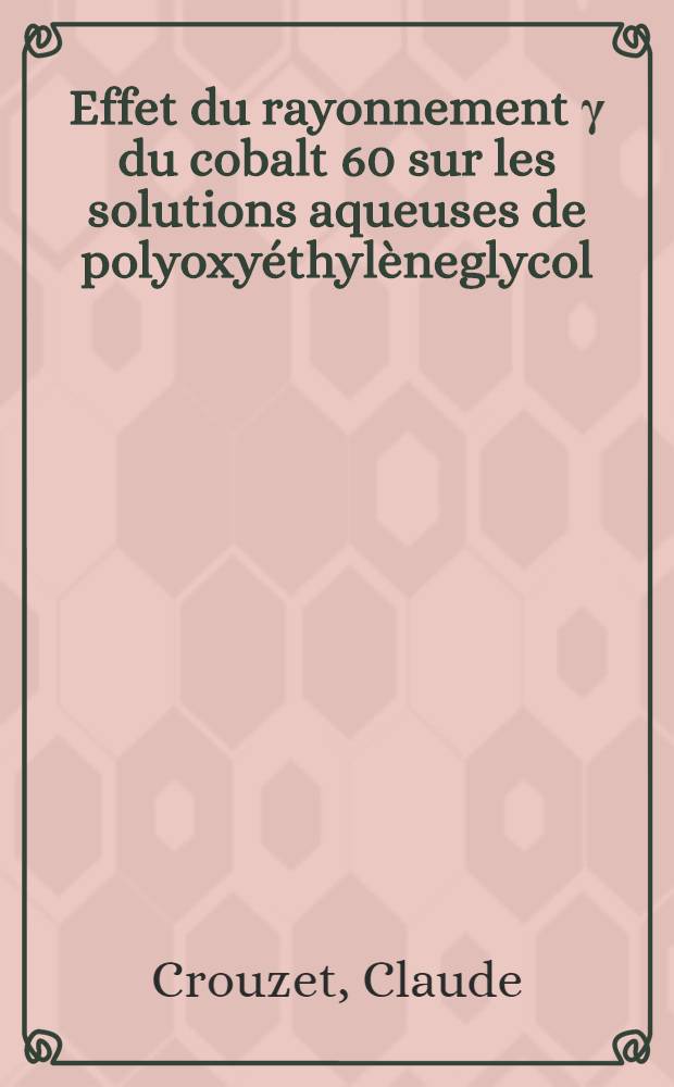 Effet du rayonnement γ du cobalt 60 sur les solutions aqueuses de polyoxyéthylèneglycol: dégradation et réticulation du polymère: 1-re thèse; Propositions données par la Faculté: 2-e thèse: Thèses présentées à la Faculté des sciences de l'Univ. de Strasbourg ... / par Claude Crouzet