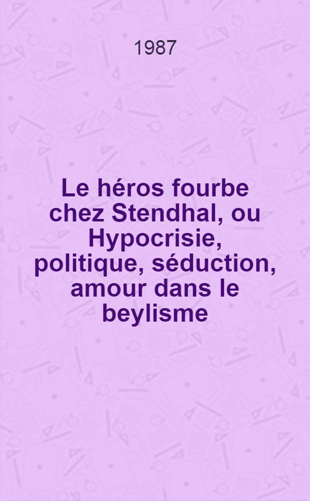 Le héros fourbe chez Stendhal, ou Hypocrisie, politique, séduction, amour dans le beylisme