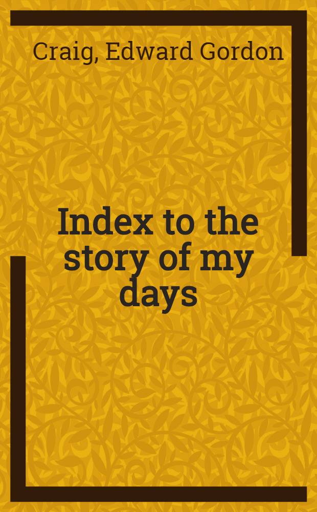 Index to the story of my days : Some memoirs of Edward Gordon Craig, 1872-1907