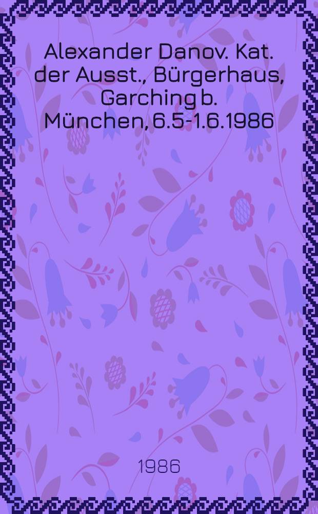 Alexander Danov. [Kat. der Ausst.], B&uuml;rgerhaus, Garching b. M&uuml;nchen, 6.5-1.6.1986 : Malerei