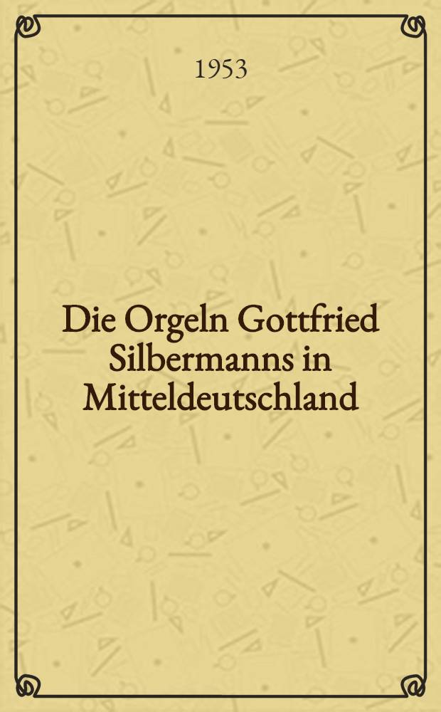 Die Orgeln Gottfried Silbermanns in Mitteldeutschland : Ergebnis einer vom Institut für Denkmalpflege Dresden in den Jahren 1952-1953 durchgeführten wissenschaftlichen Überprüfung der Silbermannorgeln