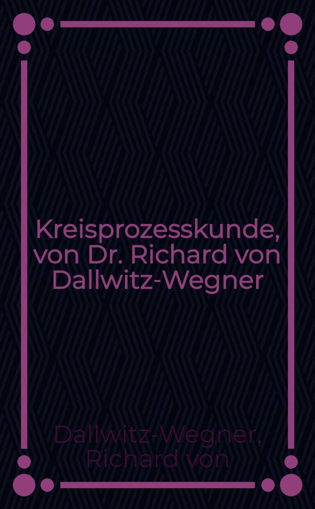 ... Kreisprozesskunde, von Dr. Richard von Dallwitz-Wegner; eine &uuml;bersicht &uuml;ber die ausgef&uuml;hrten, die erstrebenswerten und die m&ouml;glichen w&auml;rme-arbeits-kreisprozesse mit und ohne temperaturgef&auml;lle, warmer und kalter Verbrennung, nebst einer Einf&uuml;hrung in die W&auml;rmelehre und die Molekular-Theorie der Materie, f&uuml;r Techniker und Physiker