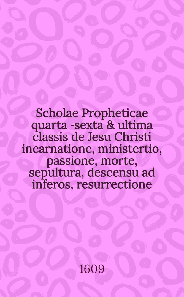 Scholae Propheticae quarta [-sexta & ultima] classis de Jesu Christi incarnatione, ministertio, passione, morte, sepultura, descensu ad inferos, resurrectione, ascensione ad coelos, sessione ad dexteram Dei, missione Spiritus Sancti, in qua coepta methodo exponuntur alia gravißima vaticinia octo ... a Daniele Cramero D. ...