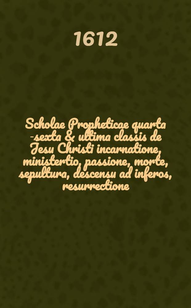 Scholae Propheticae quarta [-sexta & ultima] classis de Jesu Christi incarnatione, ministertio, passione, morte, sepultura, descensu ad inferos, resurrectione, ascensione ad coelos, sessione ad dexteram Dei, missione Spiritus Sancti, in qua coepta methodo exponuntur alia gravißima vaticinia octo ... a Daniele Cramero D. ... [6] : Sexta & ultima classis ...