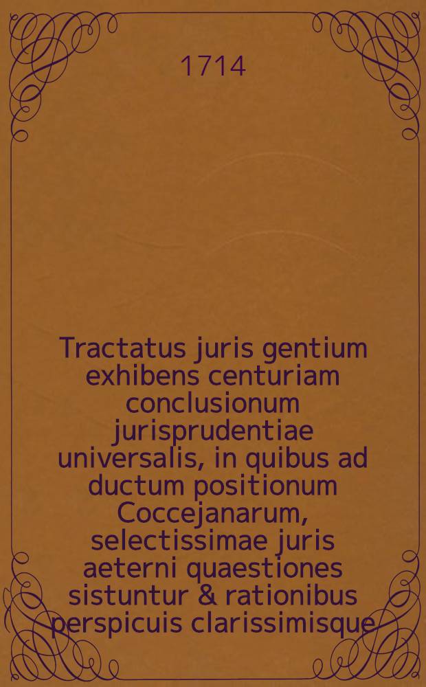 Tractatus juris gentium exhibens centuriam conclusionum jurisprudentiae universalis, in quibus ad ductum positionum Coccejanarum, selectissimae juris aeterni quaestiones sistuntur & rationibus perspicuis clarissimisque, adjecto indice, deciduntur ac resolvuntur
