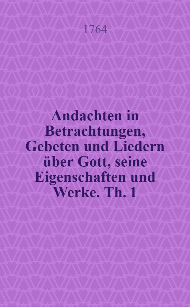 Andachten in Betrachtungen, Gebeten und Liedern über Gott, seine Eigenschaften und Werke. Th. 1
