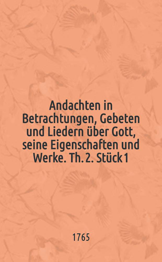 Andachten in Betrachtungen, Gebeten und Liedern über Gott, seine Eigenschaften und Werke. Th. 2. Stück 1