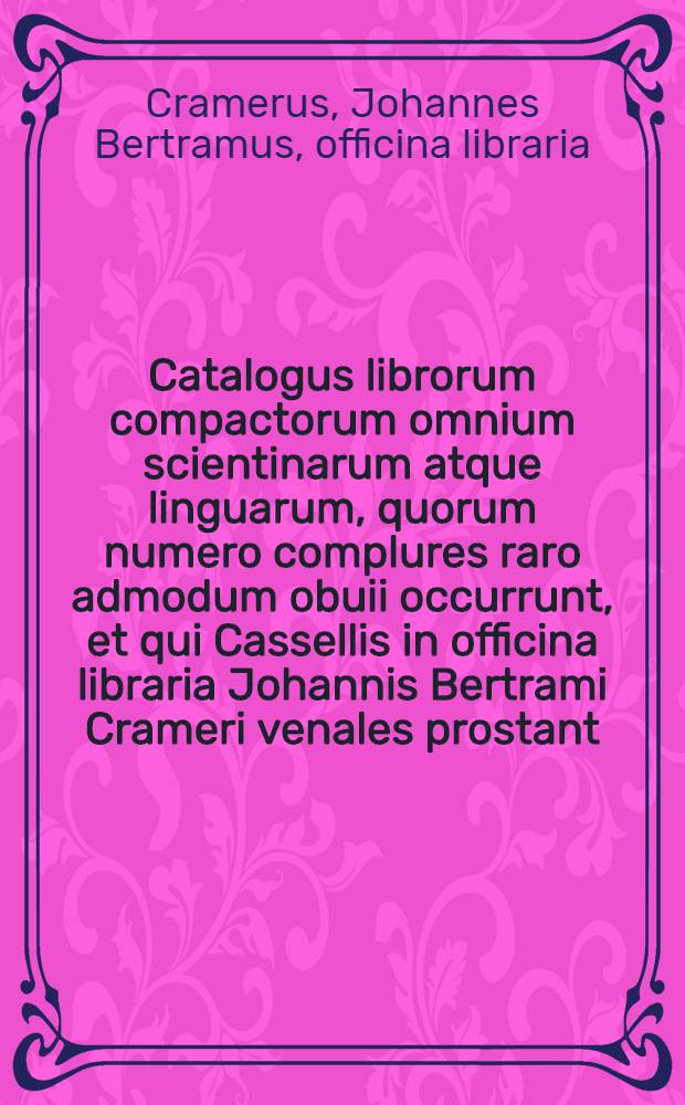Catalogus librorum compactorum omnium scientinarum atque linguarum, quorum numero complures raro admodum obuii occurrunt, et qui Cassellis in officina libraria Johannis Bertrami Crameri venales prostant