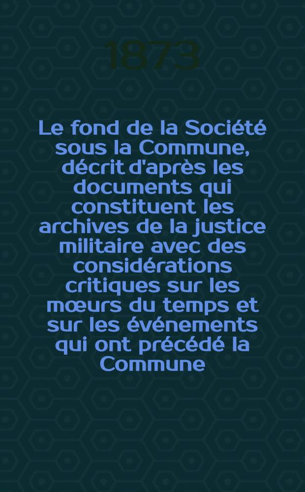 Le fond de la Société sous la Commune, décrit d'après les documents qui constituent les archives de la justice militaire avec des considérations critiques sur les mœurs du temps et sur les événements qui ont précédé la Commune