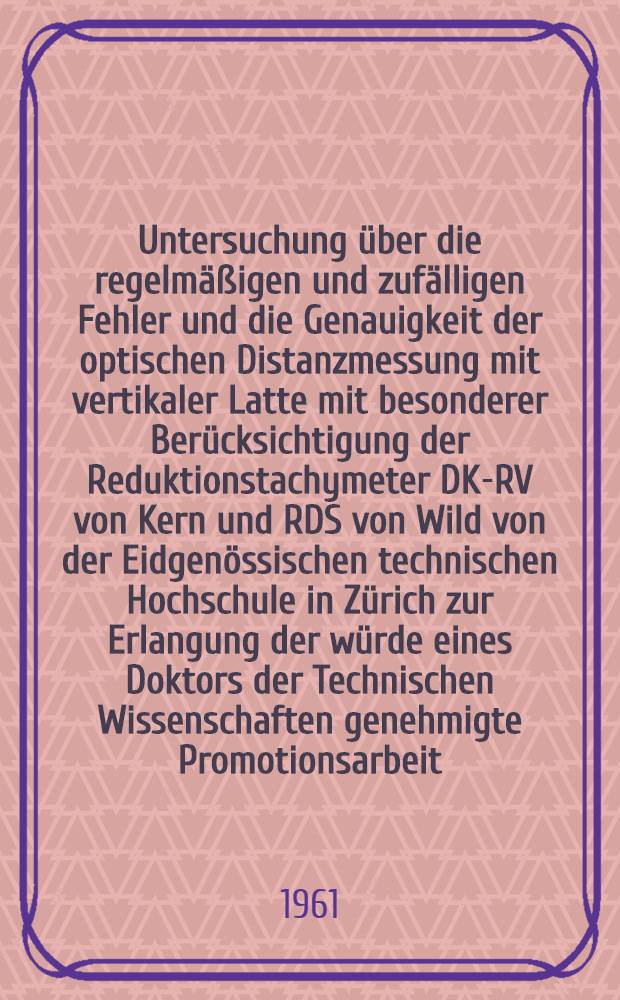 Untersuchung über die regelmäßigen und zufälligen Fehler und die Genauigkeit der optischen Distanzmessung mit vertikaler Latte mit besonderer Berücksichtigung der Reduktionstachymeter DK-RV von Kern und RDS von Wild von der Eidgenössischen technischen Hochschule in Zürich zur Erlangung der würde eines Doktors der Technischen Wissenschaften genehmigte Promotionsarbeit
