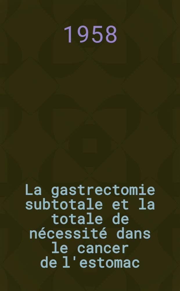 La gastrectomie subtotale et la totale de n&eacute;cessit&eacute; dans le cancer de l'estomac (1940-1958) : Th&egrave;se pour le doctorat en m&eacute;d., pr&eacute;sent&eacute;e ..